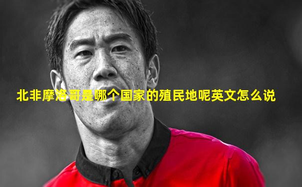 北非摩洛哥是哪个国家的殖民地呢英文怎么说