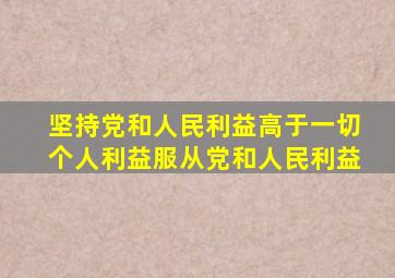 坚持党和人民利益高于一切个人利益服从党和人民利益