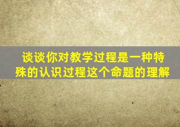 谈谈你对教学过程是一种特殊的认识过程这个命题的理解