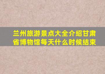 兰州旅游景点大全介绍甘肃省博物馆每天什么时候结束