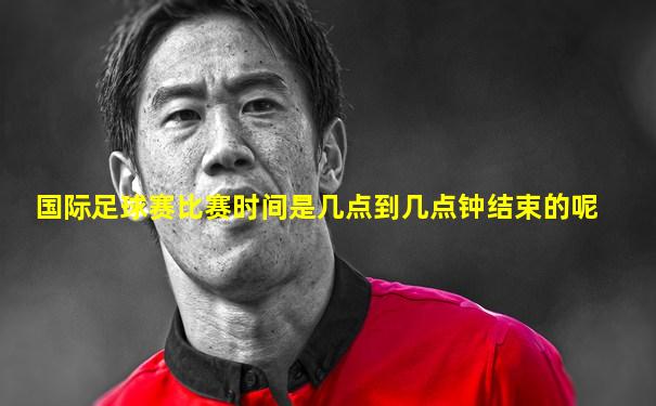 国际足球赛比赛时间是几点到几点钟结束的呢