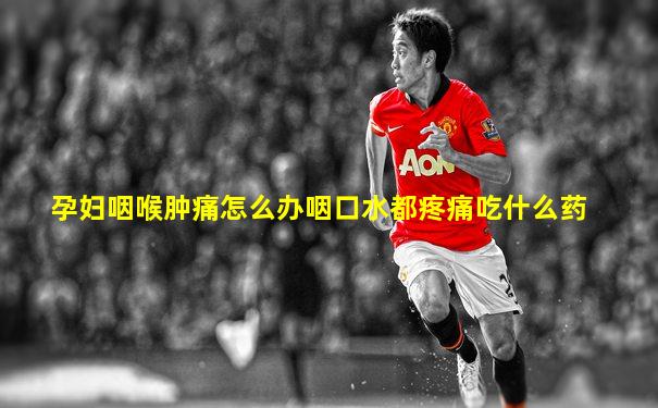 孕妇咽喉肿痛怎么办咽口水都疼痛吃什么药