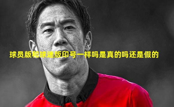 球员版和球迷版印号一样吗是真的吗还是假的